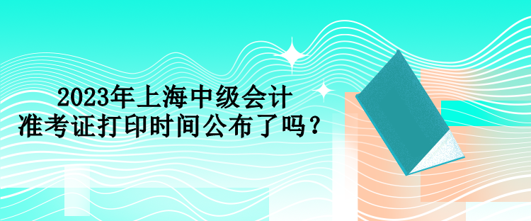 2023年上海中級(jí)會(huì)計(jì)準(zhǔn)考證打印時(shí)間公布了嗎？