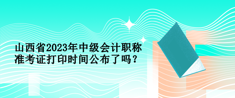 山西省2023年中級會計職稱準考證打印時間公布了嗎？