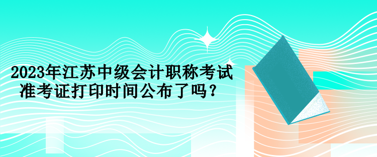 2023年江蘇中級會計職稱考試準考證打印時間公布了嗎？