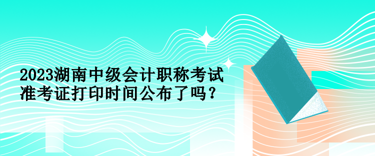 2023湖南中級會計職稱考試準(zhǔn)考證打印時間公布了嗎？