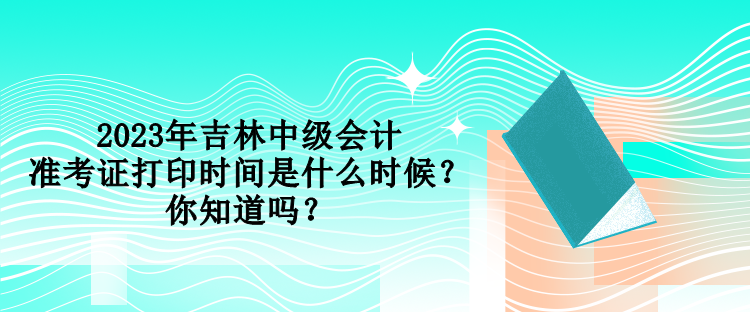 2023年吉林中級會(huì)計(jì)準(zhǔn)考證打印時(shí)間是什么時(shí)候？你知道嗎？