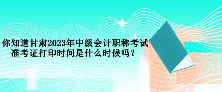 你知道甘肅2023年中級(jí)會(huì)計(jì)職稱考試準(zhǔn)考證打印時(shí)間是什么時(shí)候嗎？