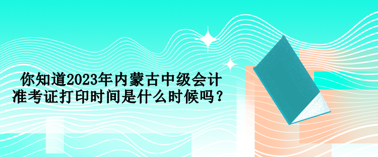 你知道2023年內(nèi)蒙古中級(jí)會(huì)計(jì)準(zhǔn)考證打印時(shí)間是什么時(shí)候嗎？