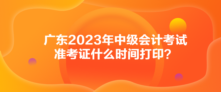 廣東2023年中級(jí)會(huì)計(jì)考試準(zhǔn)考證什么時(shí)間打??？