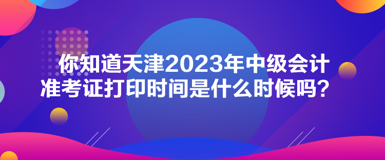 你知道天津2023年中級會計準考證打印時間是什么時候嗎？