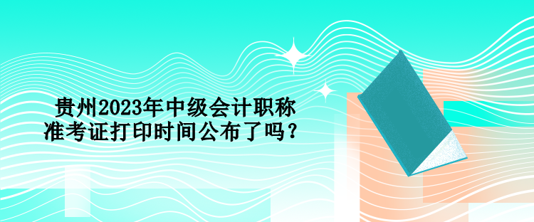 貴州2023年中級會計職稱準(zhǔn)考證打印時間公布了嗎？