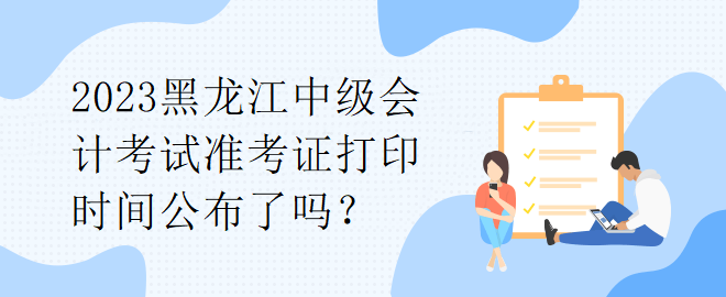 2023黑龍江中級會(huì)計(jì)考試準(zhǔn)考證打印時(shí)間公布了嗎？