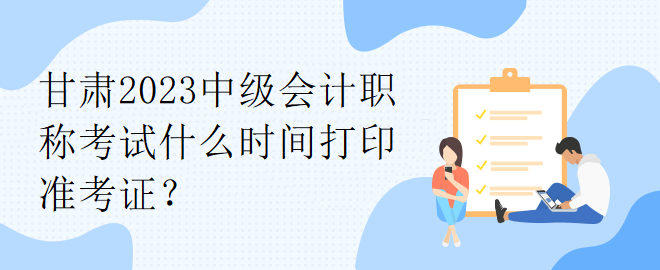 甘肅2023中級(jí)會(huì)計(jì)職稱考試什么時(shí)間打印準(zhǔn)考證？