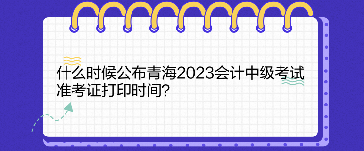 什么時候公布青海2023會計中級考試準(zhǔn)考證打印時間？