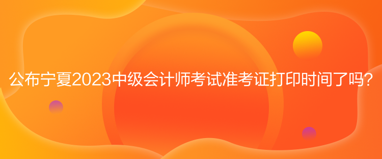 公布寧夏2023中級會計師考試準考證打印時間了嗎？