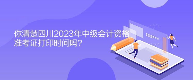 你清楚四川2023年中級會計資格準考證打印時間嗎？