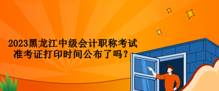 2023黑龍江中級(jí)會(huì)計(jì)職稱(chēng)考試準(zhǔn)考證打印時(shí)間公布了嗎？