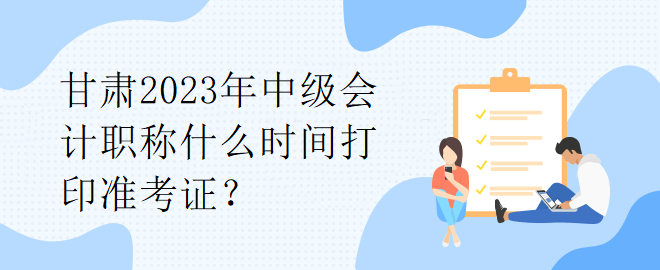 甘肅2023年中級(jí)會(huì)計(jì)職稱什么時(shí)間打印準(zhǔn)考證？