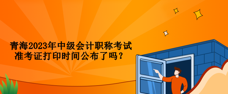 青海2023年中級會計職稱考試準(zhǔn)考證打印時間公布了嗎？