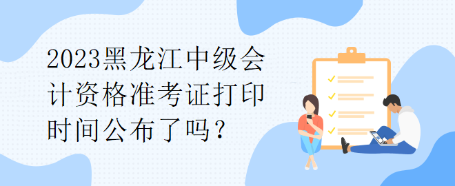 2023黑龍江中級(jí)會(huì)計(jì)資格準(zhǔn)考證打印時(shí)間公布了嗎？