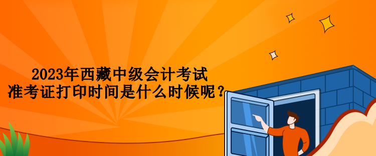 2023年西藏中級會計考試準考證打印時間是什么時候呢？