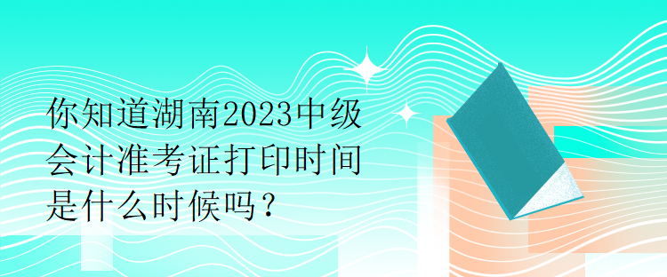 你知道湖南2023中級會計準考證打印時間是什么時候嗎？