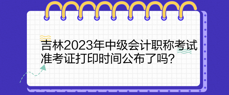 吉林2023年中級會(huì)計(jì)職稱考試準(zhǔn)考證打印時(shí)間公布了嗎？