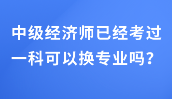 中級經(jīng)濟(jì)師已經(jīng)考過一科可以換專業(yè)嗎？