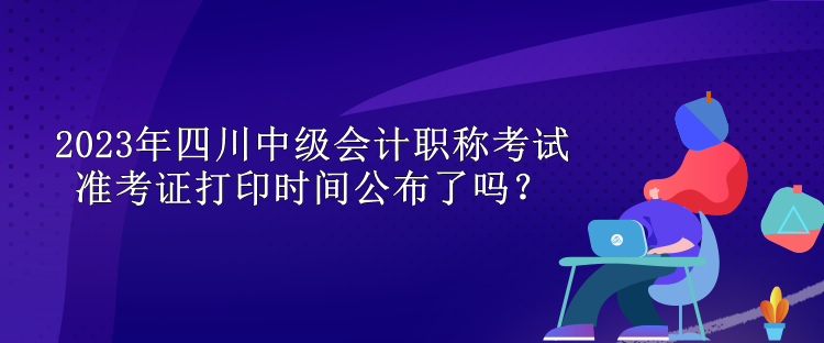 2023年四川中級會(huì)計(jì)職稱考試準(zhǔn)考證打印時(shí)間公布了嗎？