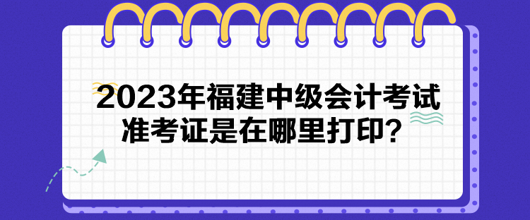 2023年福建中級會計考試準考證是在哪里打印？