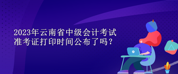 2023年云南省中級會計考試準考證打印時間公布了嗎？