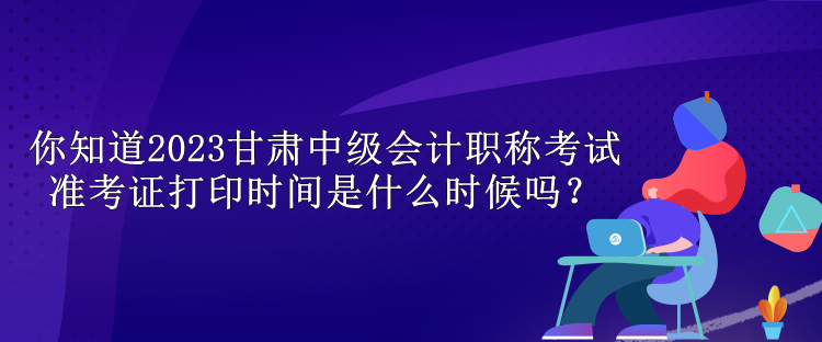 你知道2023甘肅中級會計(jì)職稱考試準(zhǔn)考證打印時(shí)間是什么時(shí)候嗎？