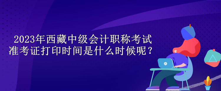 2023年西藏中級會計職稱考試準考證打印時間是什么時候呢？