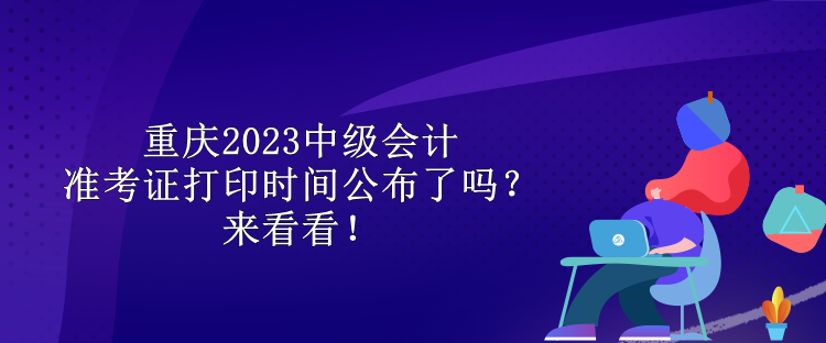 重慶2023中級(jí)會(huì)計(jì)準(zhǔn)考證打印時(shí)間公布了嗎？來(lái)看看！