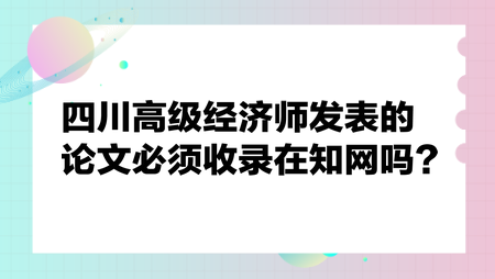 四川高級(jí)經(jīng)濟(jì)師發(fā)表的論文必須收錄在知網(wǎng)嗎？