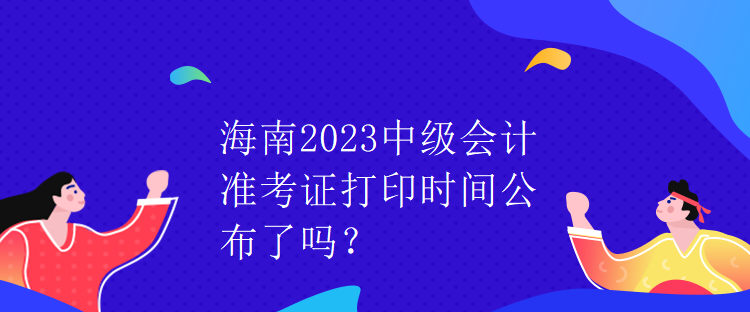 海南2023中級會計準(zhǔn)考證打印時間公布了嗎？