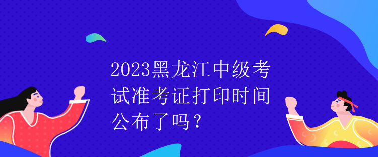 2023黑龍江中級考試準(zhǔn)考證打印時間公布了嗎？