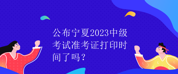 公布寧夏2023中級(jí)考試準(zhǔn)考證打印時(shí)間了嗎？