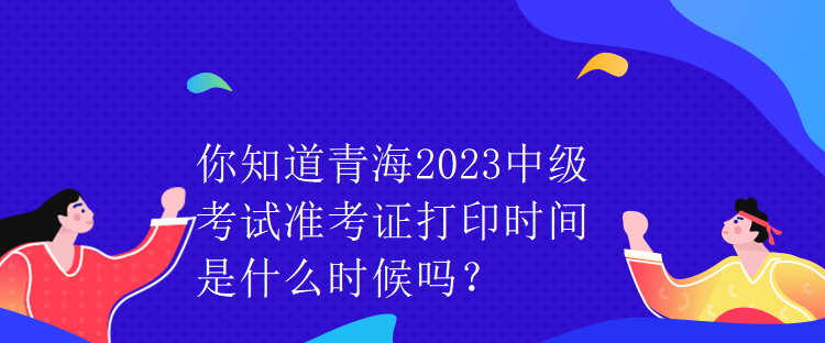 你知道青海2023中級考試準(zhǔn)考證打印時間是什么時候嗎？