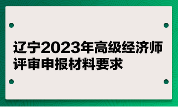 遼寧2023年高級(jí)經(jīng)濟(jì)師評(píng)審申報(bào)材料要求