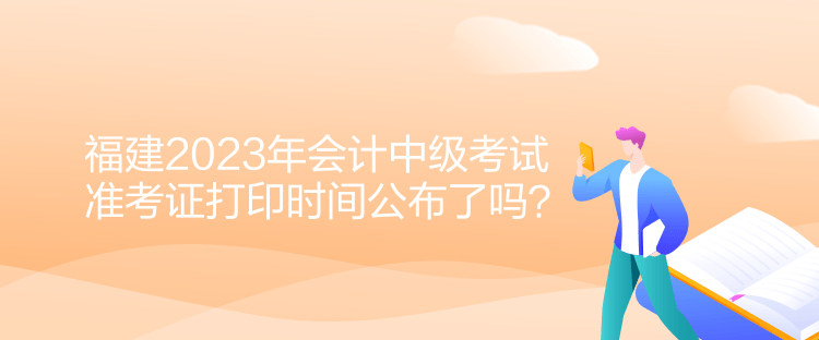 福建2023年會計中級考試準考證打印時間公布了嗎？