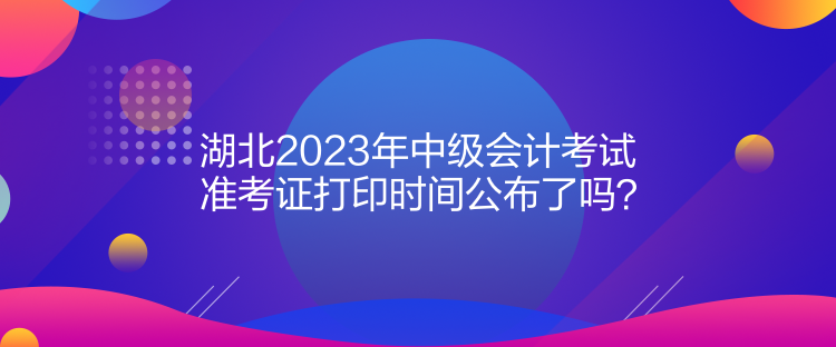 湖北2023年中級會計考試準(zhǔn)考證打印時間公布了嗎？