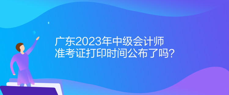 廣東2023年中級會計師準(zhǔn)考證打印時間公布了嗎？