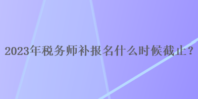 2023年稅務(wù)師補(bǔ)報(bào)名什么時(shí)候截止？