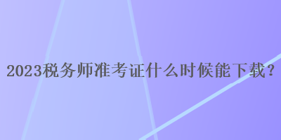 2023稅務(wù)師準(zhǔn)考證什么時(shí)候能下載？