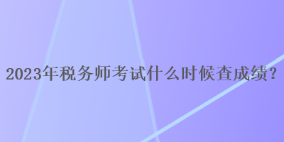 2023年稅務(wù)師考試什么時(shí)候查成績？