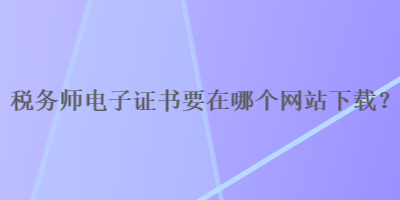 稅務(wù)師電子證書要在哪個網(wǎng)站下載？