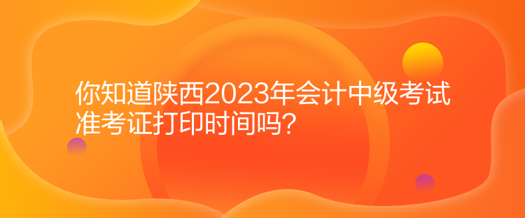 你知道陜西2023年會計中級考試準考證打印時間嗎？