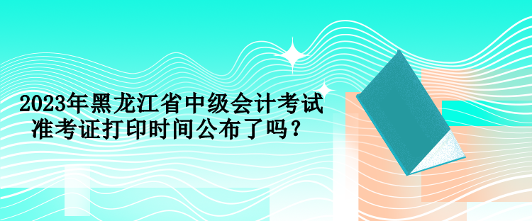 2023年黑龍江省中級(jí)會(huì)計(jì)考試準(zhǔn)考證打印時(shí)間公布了嗎？