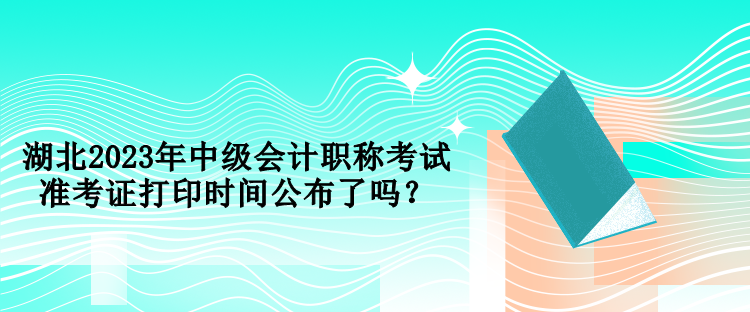 湖北2023年中級會計職稱考試準考證打印時間公布了嗎？