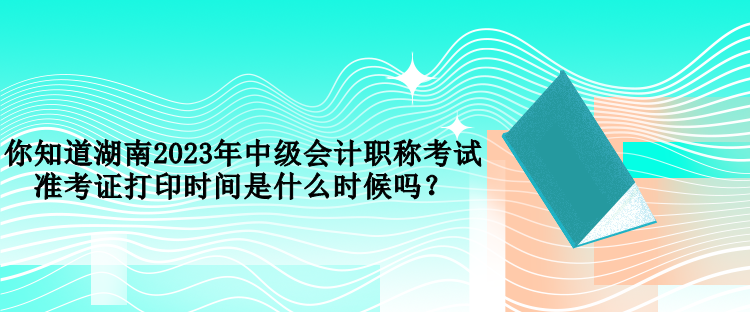 你知道湖南2023年中級(jí)會(huì)計(jì)職稱考試準(zhǔn)考證打印時(shí)間是什么時(shí)候嗎？