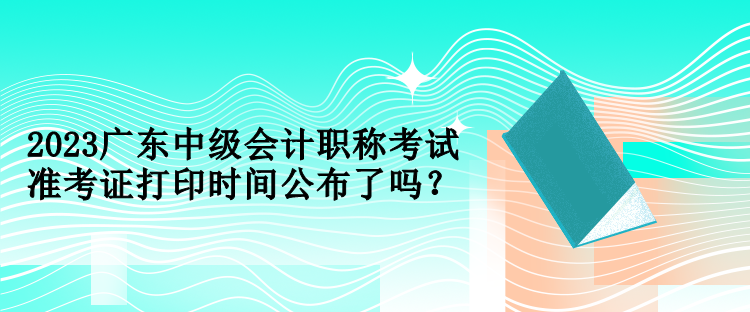 2023廣東中級會計職稱考試準(zhǔn)考證打印時間公布了嗎？