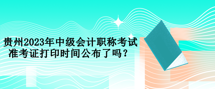 貴州2023年中級會計職稱考試準(zhǔn)考證打印時間公布了嗎？