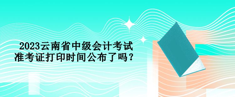 2023云南省中級會計考試準考證打印時間公布了嗎？