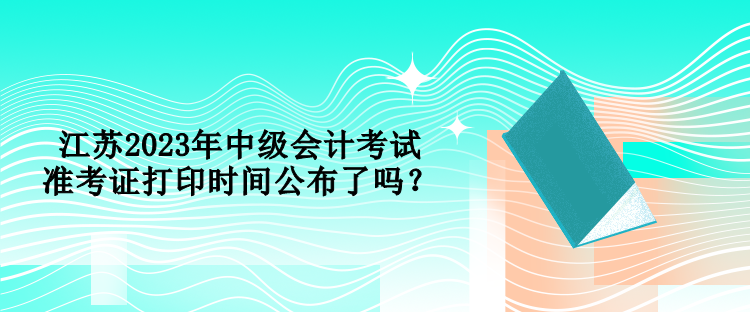 江蘇2023年中級會計考試準考證打印時間公布了嗎？